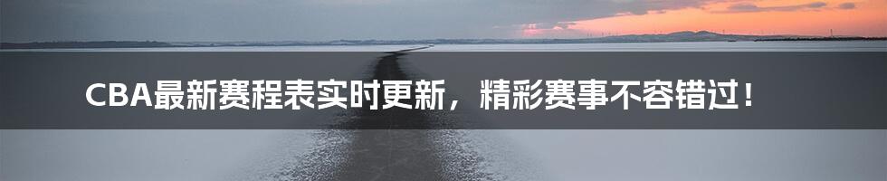 CBA最新赛程表实时更新,精彩赛事不容错过!