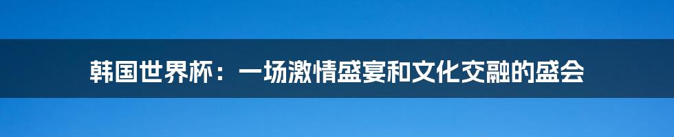 韩国世界杯:一场激情盛宴和文化交融的盛会