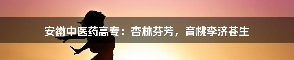 安徽中医药高专：杏林芬芳，育桃李济苍生