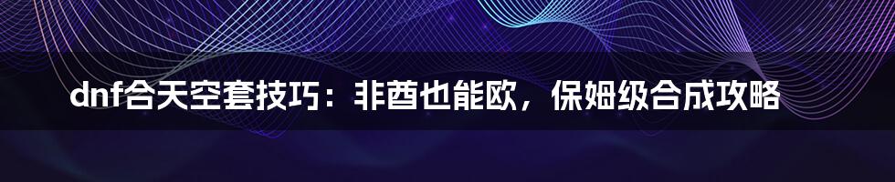 dnf合天空套技巧:非酋也能欧,保姆级合成攻略