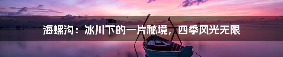 海螺沟:冰川下的一片秘境,四季风光无限