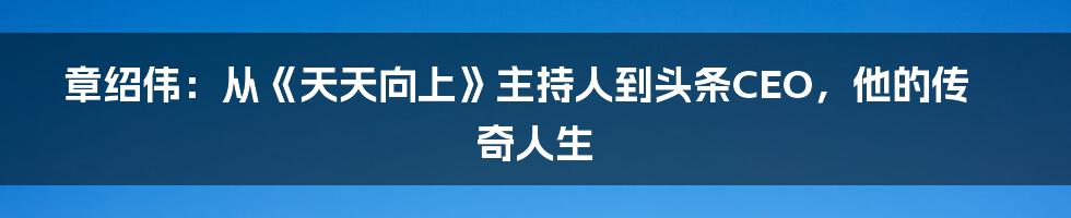 章绍伟:从《天天向上》主持人到头条CEO,他的传奇人生