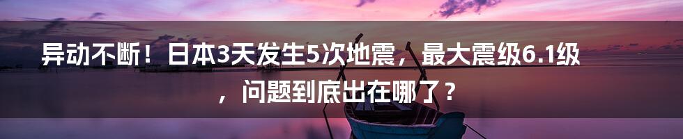 异动不断！日本3天发生5次地震，最大震级6.1级，问题到底出在哪了？