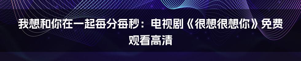 我想和你在一起每分每秒:电视剧《很想很想你》免费观看高清