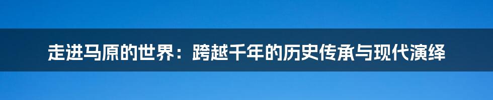 走进马原的世界：跨越千年的历史传承与现代演绎