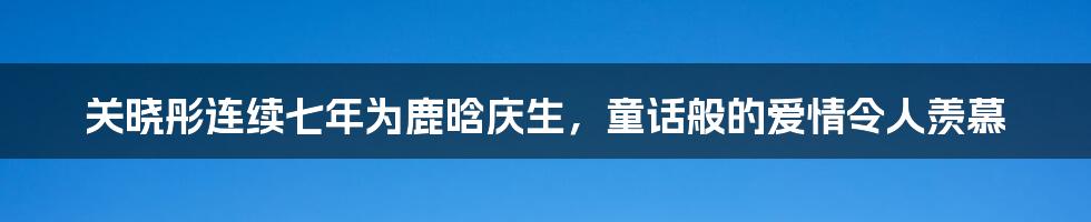 关晓彤连续七年为鹿晗庆生,童话般的爱情令人羡慕