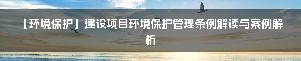 【环境保护】建设项目环境保护管理条例解读与案例解析