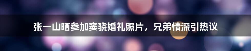 张一山晒参加窦骁婚礼照片,兄弟情深引热议