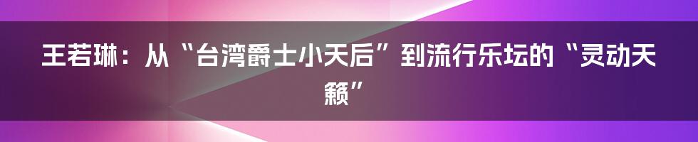 王若琳：从“台湾爵士小天后”到流行乐坛的“灵动天籁”