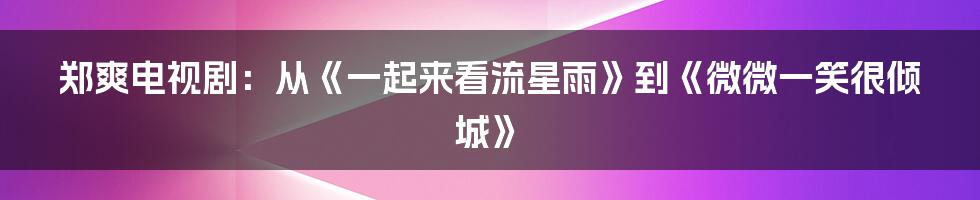 郑爽电视剧：从《一起来看流星雨》到《微微一笑很倾城》