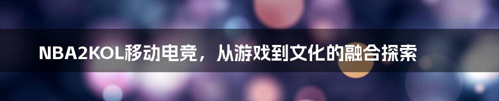 NBA2KOL移动电竞,从游戏到文化的融合探索