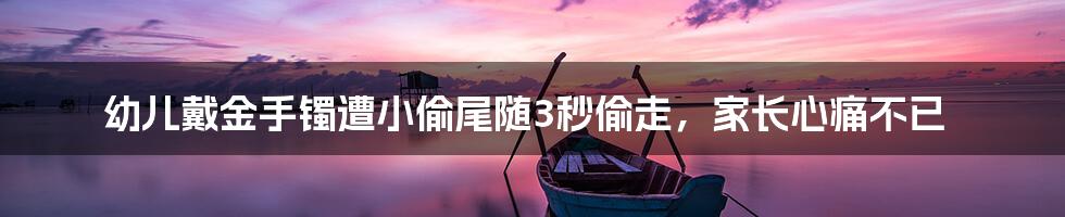 幼儿戴金手镯遭小偷尾随3秒偷走,家长心痛不已