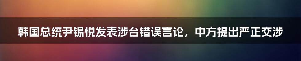 韩国总统尹锡悦发表涉台错误言论,中方提出严正交涉