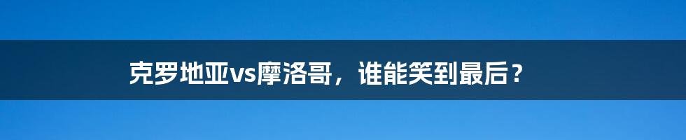 克罗地亚vs摩洛哥,谁能笑到最后?