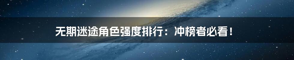 无期迷途角色强度排行:冲榜者必看!