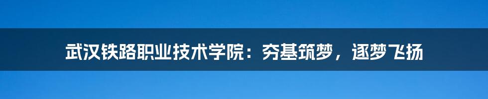 武汉铁路职业技术学院：夯基筑梦，逐梦飞扬