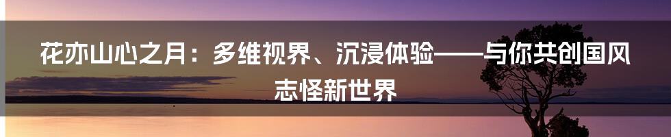 花亦山心之月：多维视界、沉浸体验——与你共创国风志怪新世界