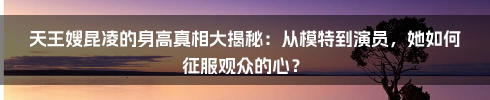 天王嫂昆凌的身高真相大揭秘:从模特到演员,她如何征服观众的心?
