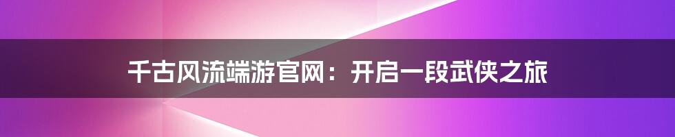 千古风流端游官网:开启一段武侠之旅