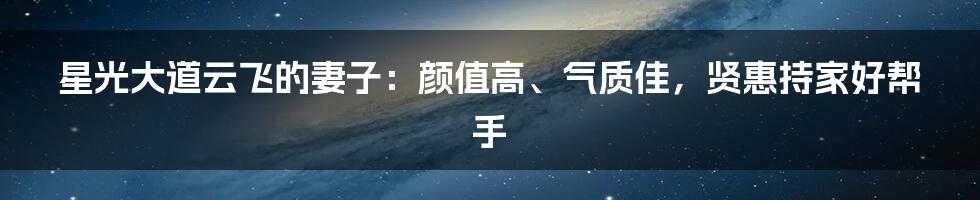 星光大道云飞的妻子:颜值高、气质佳,贤惠持家好帮手
