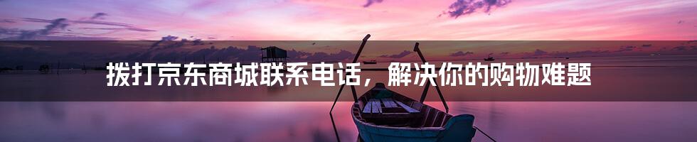 拨打京东商城联系电话，解决你的购物难题