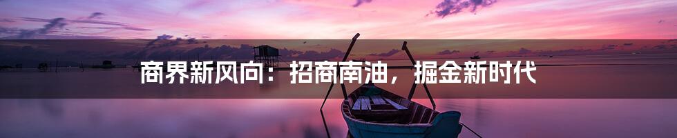 商界新风向：招商南油，掘金新时代