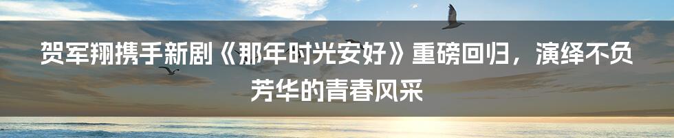 贺军翔携手新剧《那年时光安好》重磅回归,演绎不负芳华的青春风采