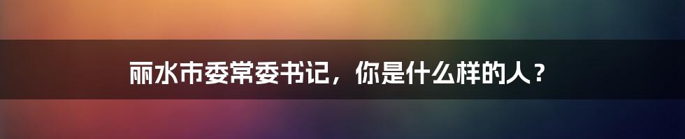 丽水市委常委书记，你是什么样的人？