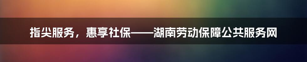 指尖服务,惠享社保——湖南劳动保障公共服务网