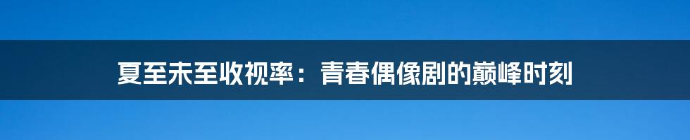 夏至未至收视率：青春偶像剧的巅峰时刻