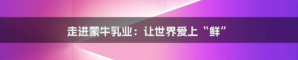 走进蒙牛乳业:让世界爱上“鲜”