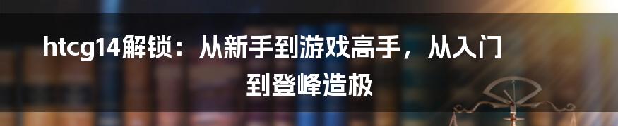 htcg14解锁:从新手到游戏高手,从入门到登峰造极