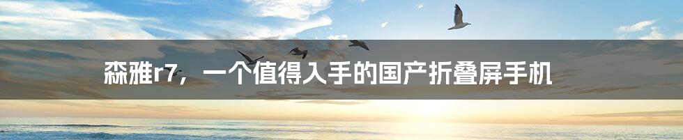 森雅r7，一个值得入手的国产折叠屏手机