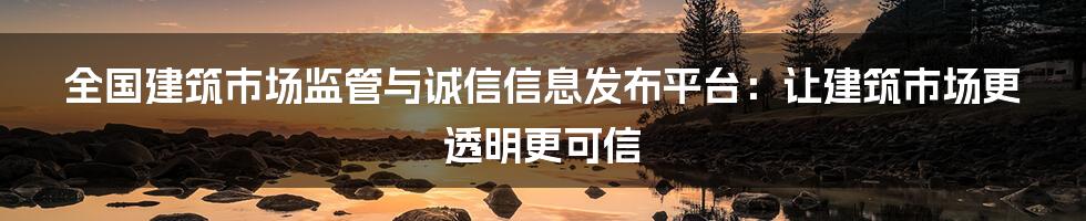 全国建筑市场监管与诚信信息发布平台:让建筑市场更透明更可信
