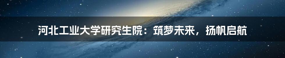 河北工业大学研究生院:筑梦未来,扬帆启航