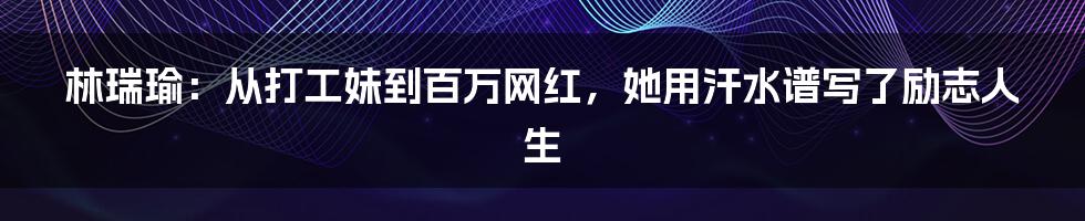 林瑞瑜:从打工妹到百万网红,她用汗水谱写了励志人生