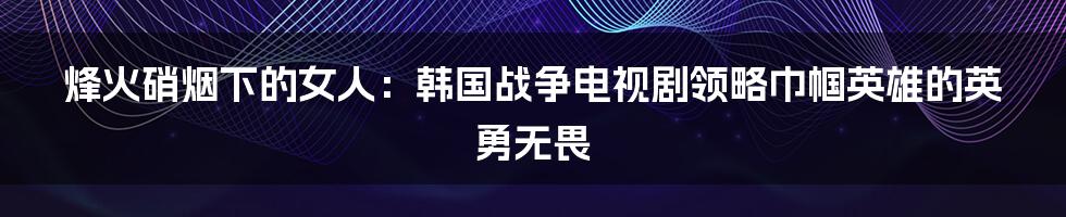 烽火硝烟下的女人:韩国战争电视剧领略巾帼英雄的英勇无畏