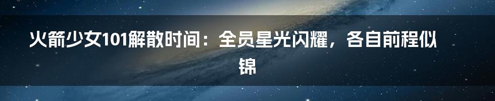 火箭少女101解散时间:全员星光闪耀,各自前程似锦