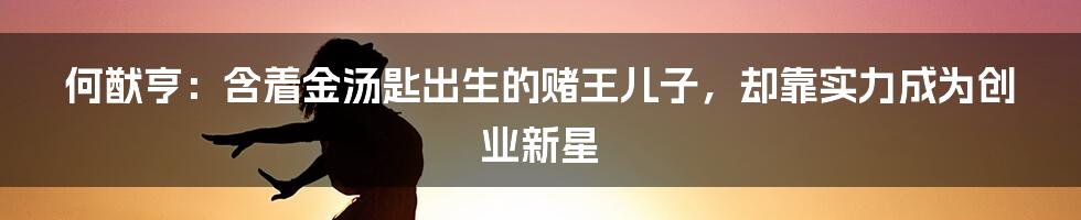 何猷亨:含着金汤匙出生的赌王儿子,却靠实力成为创业新星