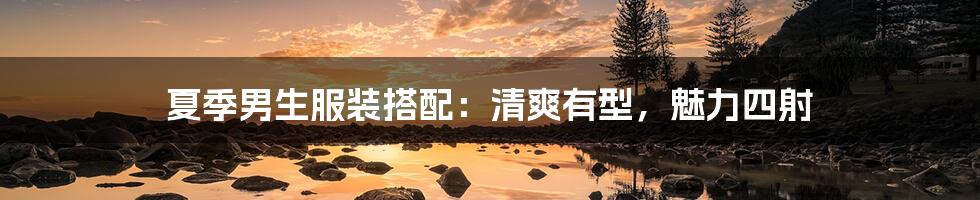 夏季男生服装搭配：清爽有型，魅力四射