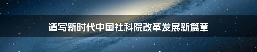 谱写新时代中国社科院改革发展新篇章