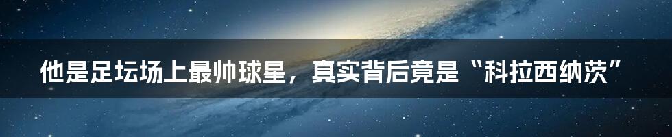 他是足坛场上最帅球星，真实背后竟是“科拉西纳茨”