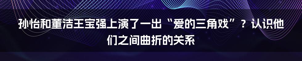 孙怡和董洁王宝强上演了一出“爱的三角戏”?认识他们之间曲折的关系