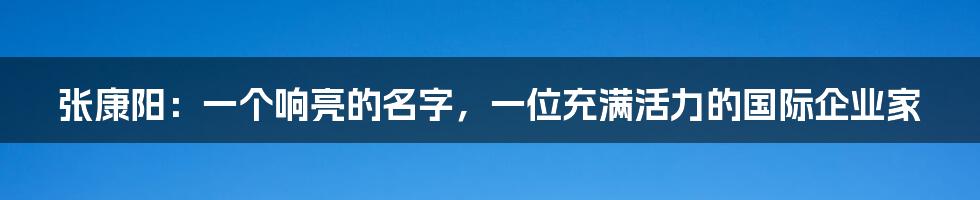 张康阳：一个响亮的名字，一位充满活力的国际企业家