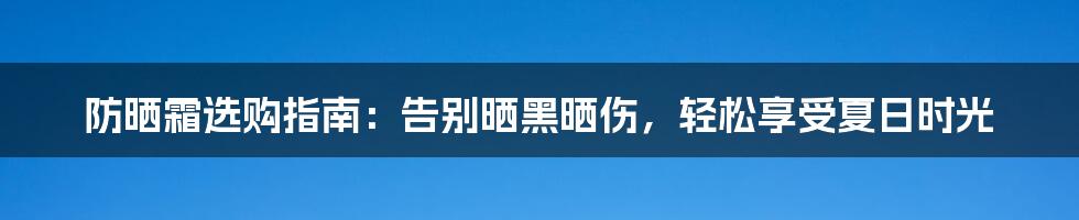 防晒霜选购指南：告别晒黑晒伤，轻松享受夏日时光