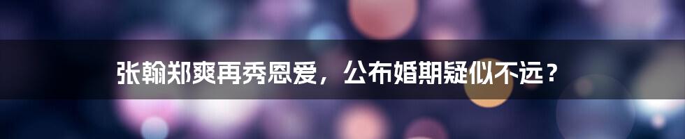 张翰郑爽再秀恩爱,公布婚期疑似不远?