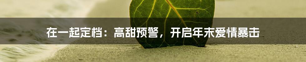 在一起定档：高甜预警，开启年末爱情暴击