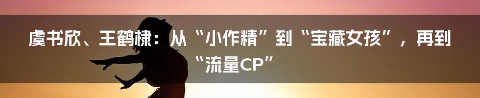 虞书欣、王鹤棣：从“小作精”到“宝藏女孩”，再到“流量CP”