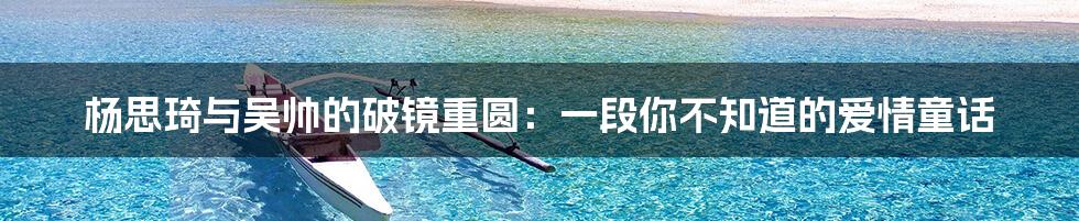 杨思琦与吴帅的破镜重圆：一段你不知道的爱情童话