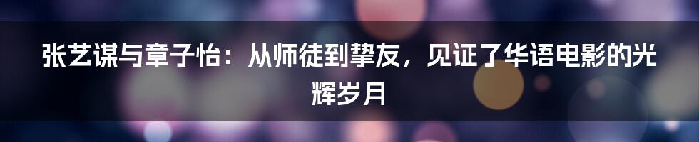 张艺谋与章子怡：从师徒到挚友，见证了华语电影的光辉岁月